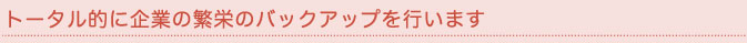 トータル的に企業の繁栄のバックアップを行います。