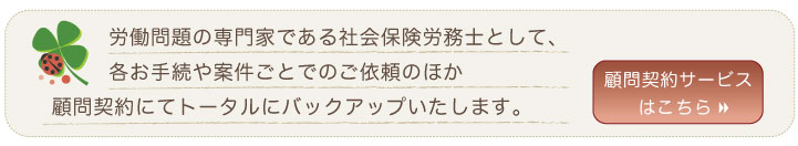 労働問題の専門家である社会保険労務士として、各お手続や案件ごとでのご依頼のほか 顧問契約にてトータルにバックアップいたします。